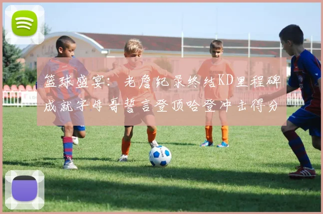 篮球盛宴：老詹纪录终结KD里程碑成就字母哥誓言登顶哈登冲击得分前十