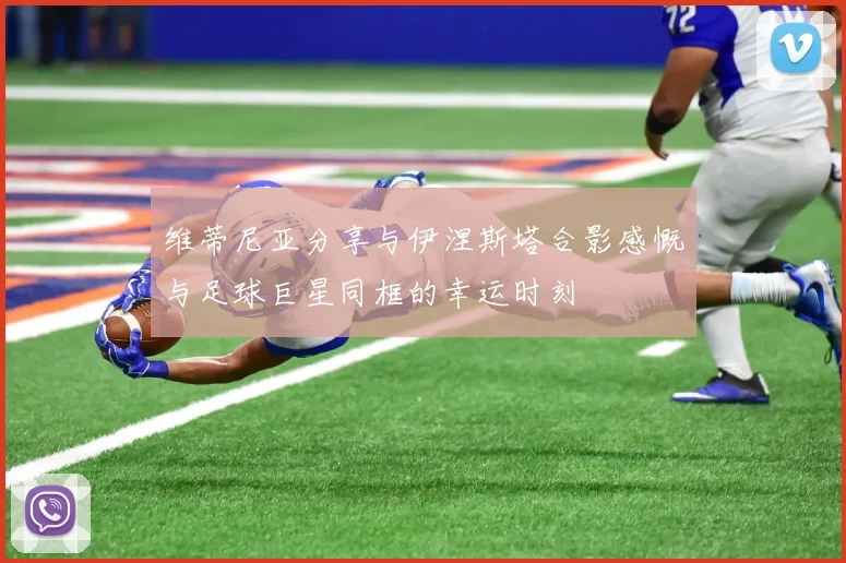 维蒂尼亚分享与伊涅斯塔合影感慨与足球巨星同框的幸运时刻