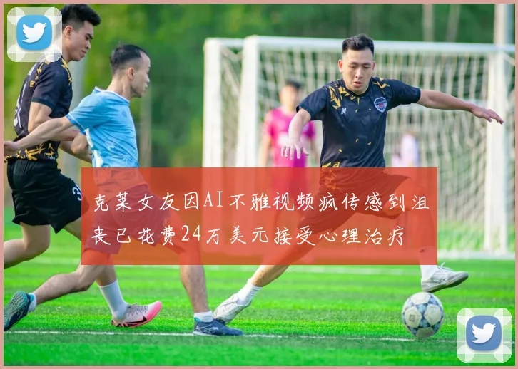 克莱女友因AI不雅视频疯传感到沮丧已花费24万美元接受心理治疗