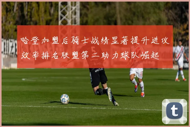 哈登加盟后骑士战绩显著提升进攻效率排名联盟第二助力球队崛起