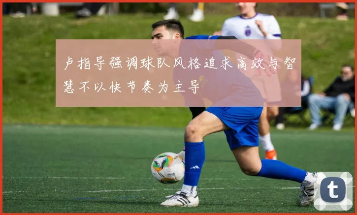 卢指导强调球队风格追求高效与智慧不以快节奏为主导