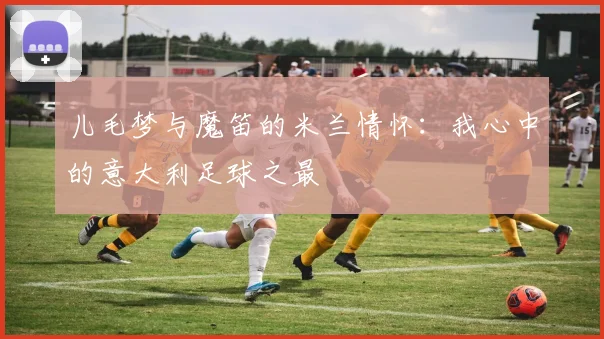 儿毛梦与魔笛的米兰情怀：我心中的意大利足球之最