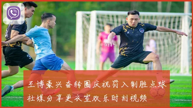 王博豪兴奋转圈庆祝罚入制胜点球社媒分享更衣室欢乐时刻视频