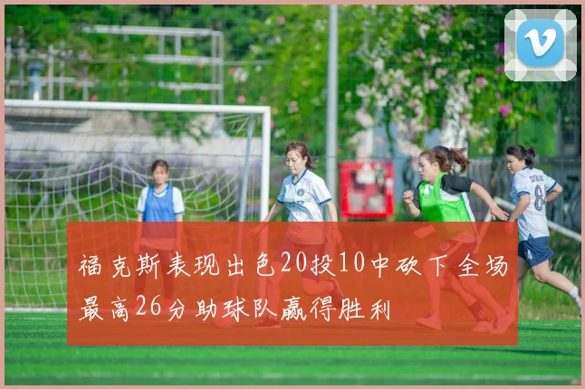 福克斯表现出色20投10中砍下全场最高26分助球队赢得胜利