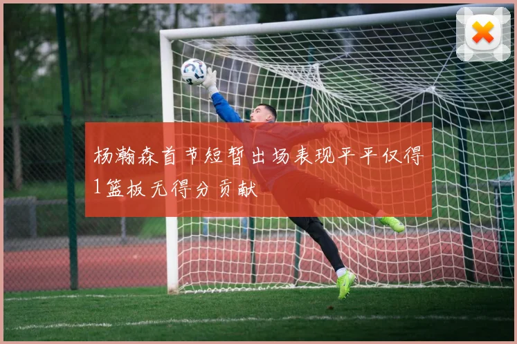 杨瀚森首节短暂出场表现平平仅得1篮板无得分贡献