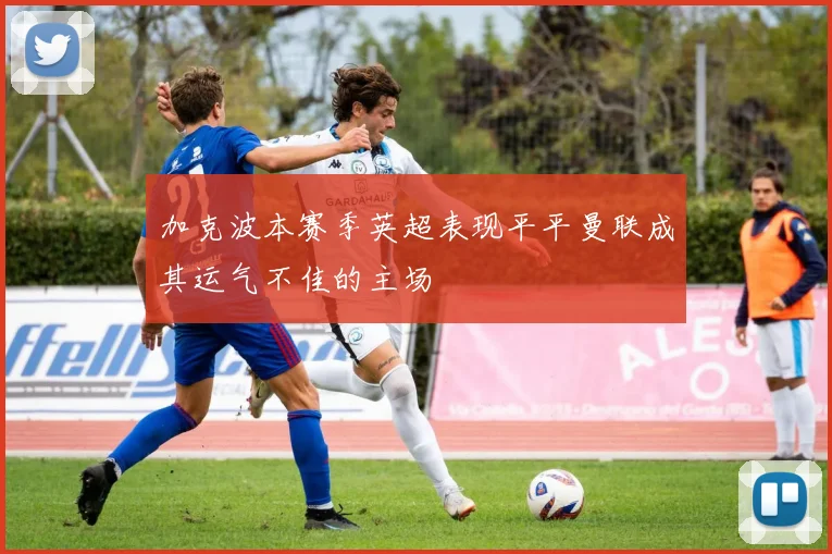 加克波本赛季英超表现平平曼联成其运气不佳的主场