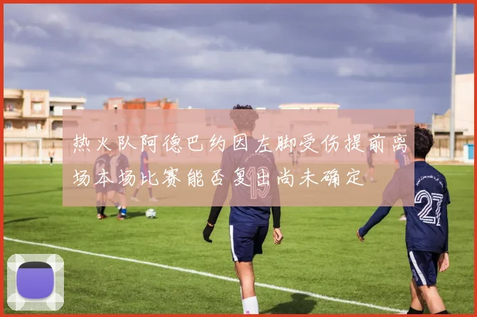 热火队阿德巴约因左脚受伤提前离场本场比赛能否复出尚未确定
