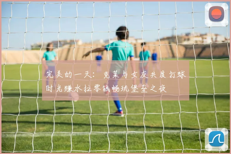 完美的一天：克莱与女友共度打球时光赚水拉零钱畅玩堡垒之夜