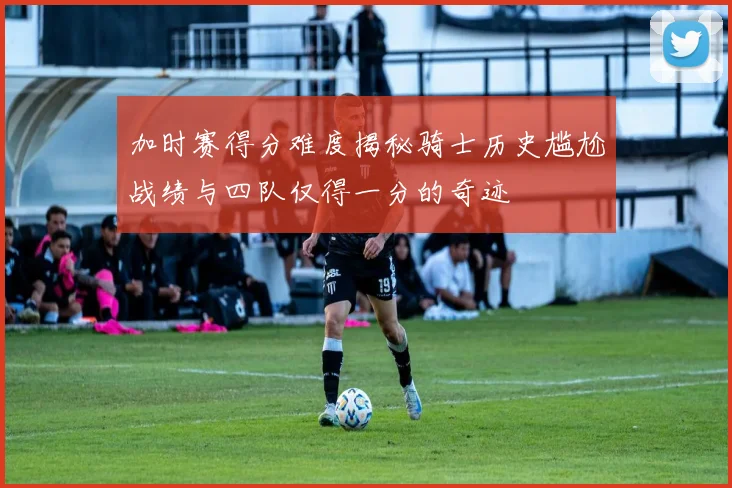 加时赛得分难度揭秘骑士历史尴尬战绩与四队仅得一分的奇迹