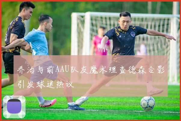 乔治与前AAU队友魔术理查德森合影引发球迷热议