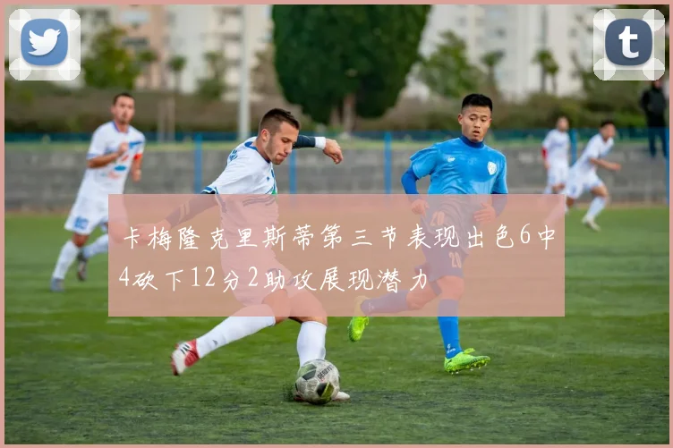 卡梅隆克里斯蒂第三节表现出色6中4砍下12分2助攻展现潜力