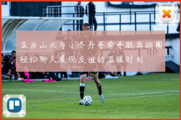 亚历山大与小乔丹手牵手脱离战圈轻松聊天展现友谊的温暖时刻
