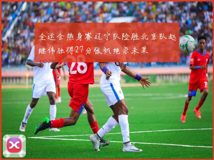 全运会热身赛辽宁队险胜北京队赵继伟独得27分张帆绝杀未果