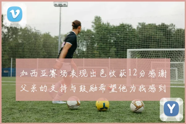 加西亚赛场表现出色收获12分感谢父亲的支持与鼓励希望他为我感到骄傲