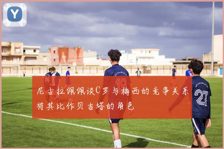 尼古拉佩佩谈C罗与梅西的竞争关系将其比作贝吉塔的角色