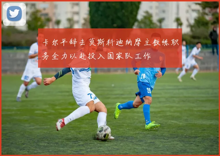 卡尔平辞去莫斯科迪纳摩主教练职务全力以赴投入国家队工作