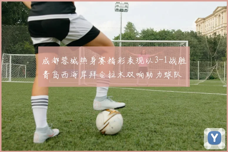成都蓉城热身赛精彩表现以3-1战胜青岛西海岸拜合拉木双响助力球队胜利