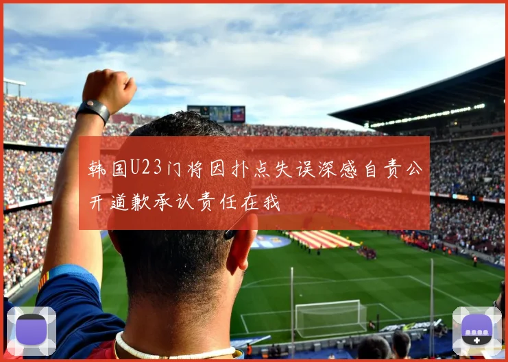 韩国U23门将因扑点失误深感自责公开道歉承认责任在我