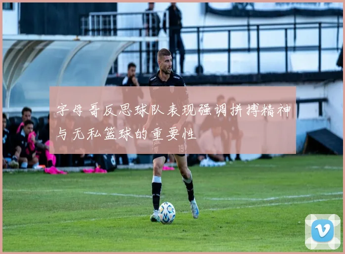 字母哥反思球队表现强调拼搏精神与无私篮球的重要性