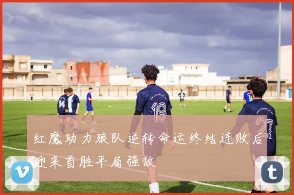 红魔助力狼队逆转命运终结连败后迎来首胜平局强敌