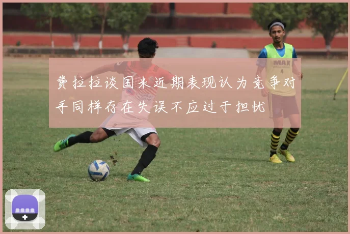 费拉拉谈国米近期表现认为竞争对手同样存在失误不应过于担忧