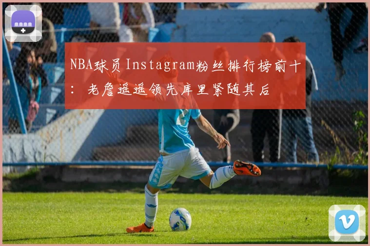 NBA球员Instagram粉丝排行榜前十：老詹遥遥领先库里紧随其后